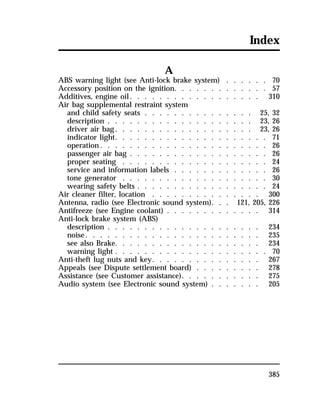 Index 
385 
A 
ABS warning light (see Anti-lock brake system) . . . . . . 70 
Accessory position on the ignition. . . . . . . . . . . . . 57 
Additives, engine oil. . . . . . . . . . . . . . . . . . 310 
Air bag supplemental restraint system 
and child safety seats . . . . . . . . . . . . . . . 25, 32 
description . . . . . . . . . . . . . . . . . . . . 23, 26 
driver air bag. . . . . . . . . . . . . . . . . . . 23, 26 
indicator light. . . . . . . . . . . . . . . . . . . . . 71 
operation. . . . . . . . . . . . . . . . . . . . . . . 26 
passenger air bag . . . . . . . . . . . . . . . . . . . 26 
proper seating . . . . . . . . . . . . . . . . . . . . 24 
service and information labels . . . . . . . . . . . . . 26 
tone generator . . . . . . . . . . . . . . . . . . . . 30 
wearing safety belts . . . . . . . . . . . . . . . . . . 24 
Air cleaner filter, location . . . . . . . . . . . . . . . 300 
Antenna, radio (see Electronic sound system). . . 121, 205, 226 
Antifreeze (see Engine coolant) . . . . . . . . . . . . . 314 
Anti-lock brake system (ABS) 
description . . . . . . . . . . . . . . . . . . . . . 234 
noise. . . . . . . . . . . . . . . . . . . . . . . . 235 
see also Brake. . . . . . . . . . . . . . . . . . . . 234 
warning light . . . . . . . . . . . . . . . . . . . . . 70 
Anti-theft lug nuts and key. . . . . . . . . . . . . . . 267 
Appeals (see Dispute settlement board) . . . . . . . . . 278 
Assistance (see Customer assistance). . . . . . . . . . . 275 
Audio system (see Electronic sound system) . . . . . . . 205 
 