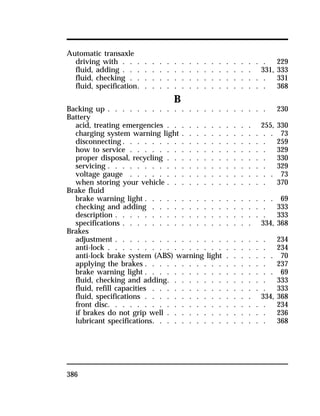 Automatic transaxle 
driving with . . . . . . . . . . . . . . . . . . . . 229 
fluid, adding . . . . . . . . . . . . . . . . . . 331, 333 
fluid, checking . . . . . . . . . . . . . . . . . . . 331 
fluid, specification. . . . . . . . . . . . . . . . . . 368 
386 
B 
Backing up . . . . . . . . . . . . . . . . . . . . . . 230 
Battery 
acid, treating emergencies . . . . . . . . . . . . 255, 330 
charging system warning light . . . . . . . . . . . . . 73 
disconnecting. . . . . . . . . . . . . . . . . . . . 259 
how to service . . . . . . . . . . . . . . . . . . . 329 
proper disposal, recycling . . . . . . . . . . . . . . 330 
servicing . . . . . . . . . . . . . . . . . . . . . . 329 
voltage gauge . . . . . . . . . . . . . . . . . . . . 73 
when storing your vehicle . . . . . . . . . . . . . . 370 
Brake fluid 
brake warning light . . . . . . . . . . . . . . . . . . 69 
checking and adding . . . . . . . . . . . . . . . . 333 
description . . . . . . . . . . . . . . . . . . . . . 333 
specifications . . . . . . . . . . . . . . . . . . 334, 368 
Brakes 
adjustment . . . . . . . . . . . . . . . . . . . . . 234 
anti-lock . . . . . . . . . . . . . . . . . . . . . . 234 
anti-lock brake system (ABS) warning light . . . . . . . 70 
applying the brakes . . . . . . . . . . . . . . . . . 237 
brake warning light . . . . . . . . . . . . . . . . . . 69 
fluid, checking and adding. . . . . . . . . . . . . . 333 
fluid, refill capacities . . . . . . . . . . . . . . . . 333 
fluid, specifications . . . . . . . . . . . . . . . 334, 368 
front disc. . . . . . . . . . . . . . . . . . . . . . 234 
if brakes do not grip well . . . . . . . . . . . . . . 236 
lubricant specifications. . . . . . . . . . . . . . . . 368 
 