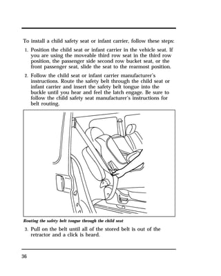 To install a child safety seat or infant carrier, follow these steps: 
1. Position the child seat or infant carrier in the vehicle seat. If 
36 
you are using the moveable third row seat in the third row 
position, the passenger side second row bucket seat, or the 
front passenger seat, slide the seat to the rearmost position. 
2. Follow the child seat or infant carrier manufacturer’s 
instructions. Route the safety belt through the child seat or 
infant carrier and insert the safety belt tongue into the 
buckle until you hear and feel the latch engage. Be sure to 
follow the child safety seat manufacturer’s instructions for 
belt routing. 
Routing the safety belt tongue through the child seat 
3. Pull on the belt until all of the stored belt is out of the 
retractor and a click is heard. 
 
