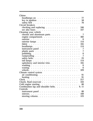Chime 
headlamps on . . . . . . . . . . . . . . . . . . . . 77 
key in ignition . . . . . . . . . . . . . . . . . . . . 58 
safety belt . . . . . . . . . . . . . . . . . . . . . . 70 
Circuit breakers 
checking and replacing . . . . . . . . . . . . . . . 346 
see also fuses. . . . . . . . . . . . . . . . . . . . 337 
Cleaning your vehicle 
chrome and aluminum parts . . . . . . . . . . . . . . 7 
engine compartment. . . . . . . . . . . . . . . . . 302 
exterior . . . . . . . . . . . . . . . . . . . . . . . 6 
exterior lamps . . . . . . . . . . . . . . . . . . . 114 
fabric . . . . . . . . . . . . . . . . . . . . . . . 165 
headlamps . . . . . . . . . . . . . . . . . . . . . 114 
instrument panel . . . . . . . . . . . . . . . . . . . 7 
plastic parts . . . . . . . . . . . . . . . . . . . . . 7 
polishing. . . . . . . . . . . . . . . . . . . . . . . 6 
rustproofing . . . . . . . . . . . . . . . . . . . . . 7 
safety belts . . . . . . . . . . . . . . . . . . . . . . 23 
tail lamps . . . . . . . . . . . . . . . . . . . . . 114 
upholstery and interior trim . . . . . . . . . . . . . 165 
washing . . . . . . . . . . . . . . . . . . . . . . . 6 
waxing. . . . . . . . . . . . . . . . . . . . . . . . 6 
wheels . . . . . . . . . . . . . . . . . . . . . . . 329 
Climate control system 
air conditioning. . . . . . . . . . . . . . . . . . . . 91 
heating. . . . . . . . . . . . . . . . . . . . . . . . 91 
Clock. . . . . . . . . . . . . . . . . . . . . . . . . 217 
Clutch, fluid reservoir . . . . . . . . . . . . . . . . . 333 
Cold engine starting. . . . . . . . . . . . . . . . . . . 60 
Combination lap and shoulder belts. . . . . . . . . . . 9, 11 
Controls 
instrument panel . . . . . . . . . . . . . . . . . . . 89 
mirrors. . . . . . . . . . . . . . . . . . . . . . . 169 
steering column. . . . . . . . . . . . . . . . . . . 123 
388 
 
