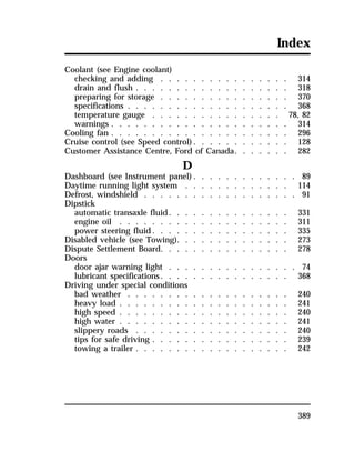 Index 
Coolant (see Engine coolant) 
checking and adding . . . . . . . . . . . . . . . . 314 
drain and flush . . . . . . . . . . . . . . . . . . . 318 
preparing for storage . . . . . . . . . . . . . . . . 370 
specifications . . . . . . . . . . . . . . . . . . . . 368 
temperature gauge . . . . . . . . . . . . . . . . 78, 82 
warnings . . . . . . . . . . . . . . . . . . . . . . 314 
Cooling fan . . . . . . . . . . . . . . . . . . . . . . 296 
Cruise control (see Speed control). . . . . . . . . . . . 128 
Customer Assistance Centre, Ford of Canada. . . . . . . 282 
389 
D 
Dashboard (see Instrument panel). . . . . . . . . . . . . 89 
Daytime running light system . . . . . . . . . . . . . 114 
Defrost, windshield . . . . . . . . . . . . . . . . . . . 91 
Dipstick 
automatic transaxle fluid. . . . . . . . . . . . . . . 331 
engine oil . . . . . . . . . . . . . . . . . . . . . 311 
power steering fluid. . . . . . . . . . . . . . . . . 335 
Disabled vehicle (see Towing). . . . . . . . . . . . . . 273 
Dispute Settlement Board. . . . . . . . . . . . . . . . 278 
Doors 
door ajar warning light . . . . . . . . . . . . . . . . 74 
lubricant specifications. . . . . . . . . . . . . . . . 368 
Driving under special conditions 
bad weather . . . . . . . . . . . . . . . . . . . . 240 
heavy load . . . . . . . . . . . . . . . . . . . . . 241 
high speed . . . . . . . . . . . . . . . . . . . . . 240 
high water . . . . . . . . . . . . . . . . . . . . . 241 
slippery roads . . . . . . . . . . . . . . . . . . . 240 
tips for safe driving . . . . . . . . . . . . . . . . . 239 
towing a trailer . . . . . . . . . . . . . . . . . . . 242 
 