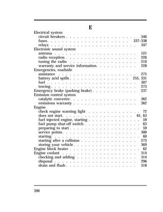 390 
E 
Electrical system 
circuit breakers . . . . . . . . . . . . . . . . . . . 346 
fuses. . . . . . . . . . . . . . . . . . . . . . 337–338 
relays . . . . . . . . . . . . . . . . . . . . . . . 347 
Electronic sound system 
antenna . . . . . . . . . . . . . . . . . . . . . . 121 
radio reception . . . . . . . . . . . . . . . . . . . 226 
tuning the radio . . . . . . . . . . . . . . . . . . 210 
warranty and service information. . . . . . . . . . . 228 
Emergencies, roadside 
assistance . . . . . . . . . . . . . . . . . . . . . 275 
battery acid spills . . . . . . . . . . . . . . . . 255, 331 
fuel . . . . . . . . . . . . . . . . . . . . . . . . 307 
towing. . . . . . . . . . . . . . . . . . . . . . . 273 
Emergency brake (parking brake) . . . . . . . . . . . . 237 
Emission control system 
catalytic converter. . . . . . . . . . . . . . . . . . 362 
emissions warranty . . . . . . . . . . . . . . . . . 362 
Engine 
check engine warning light . . . . . . . . . . . . . . 72 
does not start. . . . . . . . . . . . . . . . . . . 61, 63 
fuel injected engine, starting . . . . . . . . . . . . . . 59 
fuel pump shut-off switch . . . . . . . . . . . . . . . 63 
preparing to start . . . . . . . . . . . . . . . . . . . 59 
service points. . . . . . . . . . . . . . . . . . . . 300 
starting . . . . . . . . . . . . . . . . . . . . . . . 60 
starting after a collision . . . . . . . . . . . . . . . 273 
storing your vehicle. . . . . . . . . . . . . . . . . 369 
Engine block heater . . . . . . . . . . . . . . . . . . . 62 
Engine coolant . . . . . . . . . . . . . . . . . . . . 314 
checking and adding . . . . . . . . . . . . . . . . 314 
disposal . . . . . . . . . . . . . . . . . . . . . . 296 
drain and flush . . . . . . . . . . . . . . . . . . . 318 
 