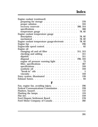 Index 
Engine coolant (continued) 
preparing for storage . . . . . . . . . . . . . . . . 370 
proper solution . . . . . . . . . . . . . . . . . . . 333 
recovery reservoir. . . . . . . . . . . . . . . . 300, 314 
specifications . . . . . . . . . . . . . . . . . . . . 368 
temperature gauge . . . . . . . . . . . . . . . . 78, 82 
Engine coolant temperature gauge 
description . . . . . . . . . . . . . . . . . . . . 78, 82 
mechanical . . . . . . . . . . . . . . . . . . . . 78, 82 
Engine coolant temperature guage:electronic . . . . . . 78, 82 
Engine fan . . . . . . . . . . . . . . . . . . . . . . 296 
Engine:idle speed control. . . . . . . . . . . . . . . . . 62 
Engine oil 
changing oil and oil filter . . . . . . . . . . . . 311, 313 
checking and adding . . . . . . . . . . . . . . . . 311 
dipstick . . . . . . . . . . . . . . . . . . . . . . 311 
disposal . . . . . . . . . . . . . . . . . . . . 296, 333 
engine oil pressure warning light . . . . . . . . . . . . 73 
filter, specifications . . . . . . . . . . . . . . . . . 367 
specifications . . . . . . . . . . . . . . . . . . . . 310 
synthetic oil . . . . . . . . . . . . . . . . . . . . 310 
“break-in” oils . . . . . . . . . . . . . . . . . . . . 5 
viscosity . . . . . . . . . . . . . . . . . . . . . . 310 
Entry system, illuminated . . . . . . . . . . . . . . . 120 
Exhaust fumes. . . . . . . . . . . . . . . . . . . . . . 64 
391 
F 
Fan, engine fan, avoiding injury. . . . . . . . . . . . . 296 
Federal Communications Commission . . . . . . . . . . 228 
Flashers, hazard . . . . . . . . . . . . . . . . . . . . 112 
Flashing the lamps. . . . . . . . . . . . . . . . . . . 124 
Flat tire. . . . . . . . . . . . . . . . . . . . . . . . 259 
Ford Dispute Settlement Board . . . . . . . . . . . . . 278 
Ford Motor Company of Canada . . . . . . . . . . . . 282 
 