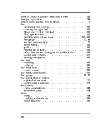 Ford of Canada Customer Assistance Centre. . . . . . . 282 
Foreign registration . . . . . . . . . . . . . . . . . . 284 
French owner guides, how to obtain . . . . . . . . . . . 3 
Fuel 
calculating fuel economy. . . . . . . . . . . . . . . 308 
choosing the right fuel . . . . . . . . . . . . . . . 305 
filling your vehicle with fuel. . . . . . . . . . . . . 303 
filter, specifications . . . . . . . . . . . . . . . . . 367 
fuel filler door release lever . . . . . . . . . . . 303, 367 
fuel gauge . . . . . . . . . . . . . . . . . . . . 77, 83 
low fuel warning light. . . . . . . . . . . . . . . . . 76 
octane rating . . . . . . . . . . . . . . . . . . . . 305 
quality. . . . . . . . . . . . . . . . . . . . . . . 305 
running out of fuel . . . . . . . . . . . . . . . . . 308 
safety information relating to automotive fuels. . . . . 307 
storing your vehicle. . . . . . . . . . . . . . . . . 370 
treating emergencies. . . . . . . . . . . . . . . . . 307 
Fuel cap 
removing. . . . . . . . . . . . . . . . . . . . . . 303 
replacing. . . . . . . . . . . . . . . . . . . . . . 303 
Fuel filler door . . . . . . . . . . . . . . . . . . . . 303 
remote release . . . . . . . . . . . . . . . . . . . 303 
Fuel filter, specifications . . . . . . . . . . . . . . . . 367 
Fuel gauge . . . . . . . . . . . . . . . . . . . . . 77, 83 
Fuel pump shut-off switch 
engine does not start . . . . . . . . . . . . . . . . 273 
starting after a collision . . . . . . . . . . . . . . . 273 
Fuse panels 
engine compartment. . . . . . . . . . . . . . . . . 344 
instrument panel . . . . . . . . . . . . . . . . . . 338 
Fuses 
charts . . . . . . . . . . . . . . . . . . . . . . . 338 
checking and replacing . . . . . . . . . . . . . . . 337 
circuit breakers . . . . . . . . . . . . . . . . . . . 346 
392 
 