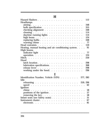 394 
H 
Hazard flashers . . . . . . . . . . . . . . . . . . . . 112 
Headlamps 
aiming . . . . . . . . . . . . . . . . . . . . . . . 348 
bulb specification . . . . . . . . . . . . . . . . . . 355 
checking alignment . . . . . . . . . . . . . . . . . 348 
cleaning . . . . . . . . . . . . . . . . . . . . . . 114 
daytime running lights . . . . . . . . . . . . . . . 114 
high beam . . . . . . . . . . . . . . . . . . . . . 124 
replacing bulbs . . . . . . . . . . . . . . . . . . . 348 
warning chime . . . . . . . . . . . . . . . . . . . . 77 
Head restraints . . . . . . . . . . . . . . . . . . . . 159 
Heating, manual heating and air conditioning system. . . . 91 
High beams 
indicator light . . . . . . . . . . . . . . . . . . . . 77 
operation. . . . . . . . . . . . . . . . . . . . . . 124 
Hitch. . . . . . . . . . . . . . . . . . . . . . . . . 250 
Hood 
latch location . . . . . . . . . . . . . . . . . . . . 298 
lubrication specifications. . . . . . . . . . . . . . . 368 
release lever . . . . . . . . . . . . . . . . . . . . 298 
working under the hood. . . . . . . . . . . . . . . 296 
I 
Identification Number, Vehicle (VIN) . . . . . . . . 277, 283 
Idle 
relearning . . . . . . . . . . . . . . . . . . . 259, 296 
speed . . . . . . . . . . . . . . . . . . . . . . . . 62 
Ignition 
chime . . . . . . . . . . . . . . . . . . . . . . . . 58 
positions of the ignition . . . . . . . . . . . . . . . . 57 
removing the key . . . . . . . . . . . . . . . . . . . 58 
Infant seats (see Safety seats) . . . . . . . . . . . . . . . 31 
Instrument cluster . . . . . . . . . . . . . . . . . . . . 67 
electronic. . . . . . . . . . . . . . . . . . . . . . . 81 
 