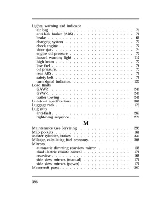 Lights, warning and indicator 
air bag. . . . . . . . . . . . . . . . . . . . . . . . 71 
anti-lock brakes (ABS). . . . . . . . . . . . . . . . . 70 
brake . . . . . . . . . . . . . . . . . . . . . . . . 69 
charging system . . . . . . . . . . . . . . . . . . . 73 
check engine . . . . . . . . . . . . . . . . . . . . . 72 
door ajar. . . . . . . . . . . . . . . . . . . . . . . 74 
engine oil pressure . . . . . . . . . . . . . . . . . . 73 
hazard warning light . . . . . . . . . . . . . . . . 112 
high beam . . . . . . . . . . . . . . . . . . . . . . 77 
low fuel . . . . . . . . . . . . . . . . . . . . . . . 76 
oil pressure. . . . . . . . . . . . . . . . . . . . . . 73 
rear ABS . . . . . . . . . . . . . . . . . . . . . . . 70 
safety belt . . . . . . . . . . . . . . . . . . . . . . 70 
turn signal indicator. . . . . . . . . . . . . . . . . 123 
Load limits 
GAWR. . . . . . . . . . . . . . . . . . . . . . . 241 
GVWR. . . . . . . . . . . . . . . . . . . . . . . 241 
trailer towing. . . . . . . . . . . . . . . . . . . . 249 
Lubricant specifications . . . . . . . . . . . . . . . . 368 
Luggage rack . . . . . . . . . . . . . . . . . . . . . 173 
Lug nuts 
anti-theft . . . . . . . . . . . . . . . . . . . . . . 267 
tightening sequence . . . . . . . . . . . . . . . . . 271 
396 
M 
Maintenance (see Servicing) . . . . . . . . . . . . . . 295 
Map pockets . . . . . . . . . . . . . . . . . . . . . 166 
Master cylinder, brakes . . . . . . . . . . . . . . . . 333 
Mileage, calculating fuel economy. . . . . . . . . . . . 308 
Mirrors 
automatic dimming rearview mirror . . . . . . . . . 139 
dual electric remote control . . . . . . . . . . . . . 170 
rearview . . . . . . . . . . . . . . . . . . . . . . 169 
side view mirrors (manual) . . . . . . . . . . . . . 170 
side view mirrors (power) . . . . . . . . . . . . . . 170 
Motorcraft parts. . . . . . . . . . . . . . . . . . . . 367 
 