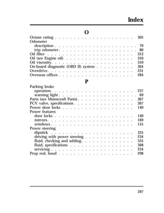 Index 
397 
O 
Octane rating . . . . . . . . . . . . . . . . . . . . . 305 
Odometer 
description . . . . . . . . . . . . . . . . . . . . . . 79 
trip odometer. . . . . . . . . . . . . . . . . . . . . 80 
Oil filter . . . . . . . . . . . . . . . . . . . . . . . 313 
Oil (see Engine oil) . . . . . . . . . . . . . . . . . . 310 
Oil viscosity. . . . . . . . . . . . . . . . . . . . . . 310 
On-board diagnostic (OBD II) system . . . . . . . . . . 364 
Overdrive. . . . . . . . . . . . . . . . . . . . . . . 231 
Overseas offices . . . . . . . . . . . . . . . . . . . . 284 
P 
Parking brake 
operation. . . . . . . . . . . . . . . . . . . . . . 237 
warning light . . . . . . . . . . . . . . . . . . . . . 69 
Parts (see Motorcraft Parts). . . . . . . . . . . . . . . 367 
PCV valve, specifications . . . . . . . . . . . . . . . . 367 
Power door locks . . . . . . . . . . . . . . . . . . . 140 
Power features 
door locks . . . . . . . . . . . . . . . . . . . . . 140 
mirrors. . . . . . . . . . . . . . . . . . . . . . . 169 
windows . . . . . . . . . . . . . . . . . . . . . . 155 
Power steering 
dipstick . . . . . . . . . . . . . . . . . . . . . . 335 
driving with power steering . . . . . . . . . . . . . 234 
fluid, checking and adding. . . . . . . . . . . . . . 335 
fluid, specifications . . . . . . . . . . . . . . . . . 368 
servicing . . . . . . . . . . . . . . . . . . . . . . 234 
Prop rod, hood . . . . . . . . . . . . . . . . . . . . 298 
 