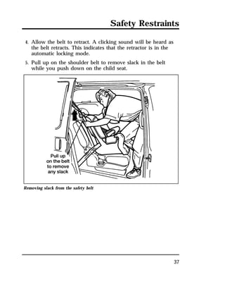 Safety Restraints 
37 
4. Allow the belt to retract. A clicking sound will be heard as 
the belt retracts. This indicates that the retractor is in the 
automatic locking mode. 
5. Pull up on the shoulder belt to remove slack in the belt 
while you push down on the child seat. 
Removing slack from the safety belt 
 