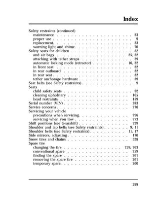 Index 
Safety restraints (continued) 
maintenance . . . . . . . . . . . . . . . . . . . . . 23 
proper use . . . . . . . . . . . . . . . . . . . . . . 9 
replacement. . . . . . . . . . . . . . . . . . . . . . 23 
warning light and chime. . . . . . . . . . . . . . . . 70 
Safety seats for children . . . . . . . . . . . . . . . . . 32 
and air bags . . . . . . . . . . . . . . . . . . . 25, 32 
attaching with tether straps . . . . . . . . . . . . . . 39 
automatic locking mode (retractor) . . . . . . . . . 16, 32 
in front seat . . . . . . . . . . . . . . . . . . . . . 32 
in rear outboard . . . . . . . . . . . . . . . . . . . 32 
in rear seat . . . . . . . . . . . . . . . . . . . . . . 32 
tether anchorage hardware. . . . . . . . . . . . . . . 39 
Seat belts (see Safety restraints) . . . . . . . . . . . . . . 9 
Seats 
child safety seats . . . . . . . . . . . . . . . . . . . 32 
cleaning upholstery . . . . . . . . . . . . . . . . . 165 
head restraints . . . . . . . . . . . . . . . . . . . 159 
Serial number (VIN) . . . . . . . . . . . . . . . . . . 283 
Service concerns. . . . . . . . . . . . . . . . . . . . 276 
Servicing your vehicle 
precautions when servicing. . . . . . . . . . . . . . 296 
servicing when you tow . . . . . . . . . . . . . . . 273 
Shift positions (see Gearshift) . . . . . . . . . . . . . . 229 
Shoulder and lap belts (see Safety restraints). . . . . . . 9, 11 
Shoulder belts (see Safety restraints). . . . . . . . . . 11, 17 
Side mirrors, adjusting . . . . . . . . . . . . . . . . . 170 
Snow tires and chains . . . . . . . . . . . . . . . . . 328 
Spare tire 
changing the tire . . . . . . . . . . . . . . . . 259, 263 
conventional spare . . . . . . . . . . . . . . . . . 259 
finding the spare . . . . . . . . . . . . . . . . . . 261 
removing the spare tire . . . . . . . . . . . . . . . 261 
temporary spare. . . . . . . . . . . . . . . . . . . 260 
399 
 