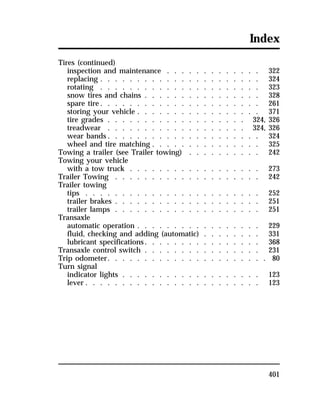 Index 
Tires (continued) 
inspection and maintenance . . . . . . . . . . . . . 322 
replacing . . . . . . . . . . . . . . . . . . . . . . 324 
rotating . . . . . . . . . . . . . . . . . . . . . . 323 
snow tires and chains . . . . . . . . . . . . . . . . 328 
spare tire. . . . . . . . . . . . . . . . . . . . . . 261 
storing your vehicle . . . . . . . . . . . . . . . . . 371 
tire grades . . . . . . . . . . . . . . . . . . . 324, 326 
treadwear . . . . . . . . . . . . . . . . . . . 324, 326 
wear bands. . . . . . . . . . . . . . . . . . . . . 324 
wheel and tire matching . . . . . . . . . . . . . . . 325 
Towing a trailer (see Trailer towing) . . . . . . . . . . 242 
Towing your vehicle 
with a tow truck . . . . . . . . . . . . . . . . . . 273 
Trailer Towing . . . . . . . . . . . . . . . . . . . . 242 
Trailer towing 
tips . . . . . . . . . . . . . . . . . . . . . . . . 252 
trailer brakes . . . . . . . . . . . . . . . . . . . . 251 
trailer lamps . . . . . . . . . . . . . . . . . . . . 251 
Transaxle 
automatic operation . . . . . . . . . . . . . . . . . 229 
fluid, checking and adding (automatic) . . . . . . . . 331 
lubricant specifications. . . . . . . . . . . . . . . . 368 
Transaxle control switch . . . . . . . . . . . . . . . . 231 
Trip odometer. . . . . . . . . . . . . . . . . . . . . . 80 
Turn signal 
indicator lights . . . . . . . . . . . . . . . . . . . 123 
lever . . . . . . . . . . . . . . . . . . . . . . . . 123 
401 
 