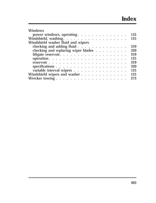 Index 
Windows 
power windows, operating. . . . . . . . . . . . . . 155 
Windshield, washing. . . . . . . . . . . . . . . . . . 125 
Windshield washer fluid and wipers 
checking and adding fluid . . . . . . . . . . . . . . 319 
checking and replacing wiper blades . . . . . . . . . 320 
liftgate reservoir. . . . . . . . . . . . . . . . . . . 319 
operation. . . . . . . . . . . . . . . . . . . . . . 125 
reservoir . . . . . . . . . . . . . . . . . . . . . . 319 
specifications . . . . . . . . . . . . . . . . . . . . 320 
variable interval wipers . . . . . . . . . . . . . . . 125 
Windshield wipers and washer . . . . . . . . . . . . . 125 
Wrecker towing . . . . . . . . . . . . . . . . . . . . 273 
403 
 