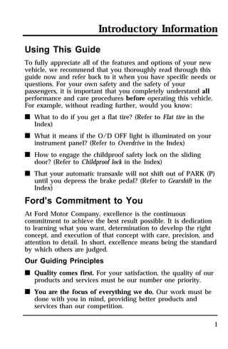 Introductory Information 
Using This Guide 
To fully appreciate all of the features and options of your new 
vehicle, we recommend that you thoroughly read through this 
guide now and refer back to it when you have specific needs or 
questions. For your own safety and the safety of your 
passengers, it is important that you completely understand all 
performance and care procedures before operating this vehicle. 
For example, without reading further, would you know: 
n What to do if you get a flat tire? (Refer to Flat tire in the 
1 
Index) 
n What it means if the O/D OFF light is illuminated on your 
instrument panel? (Refer to Overdrive in the Index) 
n How to engage the childproof safety lock on the sliding 
door? (Refer to Childproof lock in the Index) 
n That your automatic transaxle will not shift out of PARK (P) 
until you depress the brake pedal? (Refer to Gearshift in the 
Index) 
Ford’s Commitment to You 
At Ford Motor Company, excellence is the continuous 
commitment to achieve the best result possible. It is dedication 
to learning what you want, determination to develop the right 
concept, and execution of that concept with care, precision, and 
attention to detail. In short, excellence means being the standard 
by which others are judged. 
Our Guiding Principles 
n Quality comes first. For your satisfaction, the quality of our 
products and services must be our number one priority. 
n You are the focus of everything we do. Our work must be 
done with you in mind, providing better products and 
services than our competition. 
 