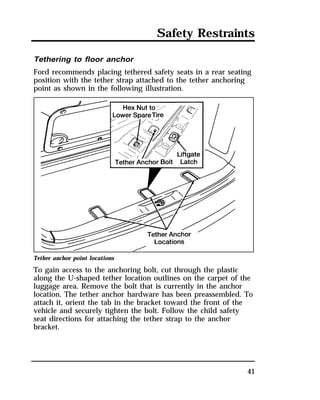 Safety Restraints 
Tethering to floor anchor 
Ford recommends placing tethered safety seats in a rear seating 
position with the tether strap attached to the tether anchoring 
point as shown in the following illustration. 
Tether anchor point locations 
To gain access to the anchoring bolt, cut through the plastic 
along the U-shaped tether location outlines on the carpet of the 
luggage area. Remove the bolt that is currently in the anchor 
location. The tether anchor hardware has been preassembled. To 
attach it, orient the tab in the bracket toward the front of the 
vehicle and securely tighten the bolt. Follow the child safety 
seat directions for attaching the tether strap to the anchor 
bracket. 
41 
 