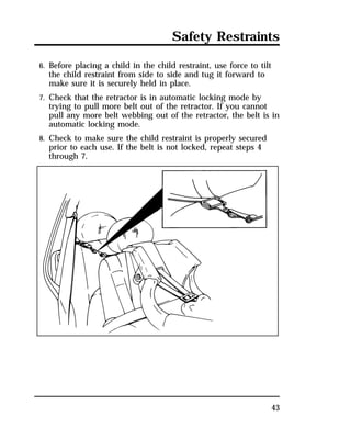 Safety Restraints 
6. Before placing a child in the child restraint, use force to tilt 
the child restraint from side to side and tug it forward to 
make sure it is securely held in place. 
7. Check that the retractor is in automatic locking mode by 
trying to pull more belt out of the retractor. If you cannot 
pull any more belt webbing out of the retractor, the belt is in 
automatic locking mode. 
8. Check to make sure the child restraint is properly secured 
prior to each use. If the belt is not locked, repeat steps 4 
through 7. 
43 
 