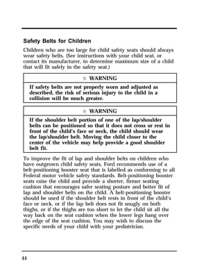Safety Belts for Children 
Children who are too large for child safety seats should always 
wear safety belts. (See instructions with your child seat, or 
contact its manufacturer, to determine maximum size of a child 
that will fit safely in the safety seat.) 
44 
R WARNING 
If safety belts are not properly worn and adjusted as 
described, the risk of serious injury to the child in a 
collision will be much greater. 
R WARNING 
If the shoulder belt portion of one of the lap/shoulder 
belts can be positioned so that it does not cross or rest in 
front of the child’s face or neck, the child should wear 
the lap/shoulder belt. Moving the child closer to the 
center of the vehicle may help provide a good shoulder 
belt fit. 
To improve the fit of lap and shoulder belts on children who 
have outgrown child safety seats, Ford recommends use of a 
belt-positioning booster seat that is labelled as conforming to all 
Federal motor vehicle safety standards. Belt-positioning booster 
seats raise the child and provide a shorter, firmer seating 
cushion that encourages safer seating posture and better fit of 
lap and shoulder belts on the child. A belt-positioning booster 
should be used if the shoulder belt rests in front of the child’s 
face or neck, or if the lap belt does not fit snugly on both 
thighs, or if the thighs are too short to let the child sit all the 
way back on the seat cushion when the lower legs hang over 
the edge of the seat cushion. You may wish to discuss the 
specific needs of your child with your pediatrician. 
 