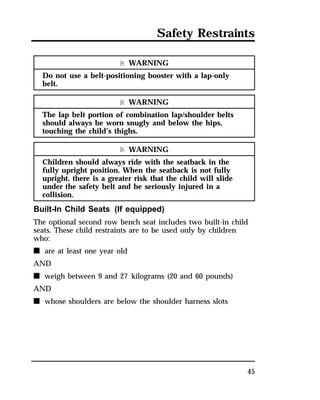 Safety Restraints 
45 
R WARNING 
Do not use a belt-positioning booster with a lap-only 
belt. 
R WARNING 
The lap belt portion of combination lap/shoulder belts 
should always be worn snugly and below the hips, 
touching the child’s thighs. 
R WARNING 
Children should always ride with the seatback in the 
fully upright position. When the seatback is not fully 
upright, there is a greater risk that the child will slide 
under the safety belt and be seriously injured in a 
collision. 
Built-In Child Seats (If equipped) 
The optional second row bench seat includes two built-in child 
seats. These child restraints are to be used only by children 
who: 
n are at least one year old 
AND 
n weigh between 9 and 27 kilograms (20 and 60 pounds) 
AND 
n whose shoulders are below the shoulder harness slots 
 