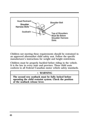 Children not meeting these requirements should be restrained in 
an approved aftermarket child safety seat. Follow the specific 
manufacturer’s instructions for weight and height restrictions. 
Children must be properly buckled before riding in the vehicle. 
It is the law in every state and province. These child seats 
conform to all Federal/Canadian motor vehicle safety standards. 
46 
R WARNING 
The second row seatback must be fully locked before 
operating the child restraint system. Check the position 
of the seatback release lever. 
 