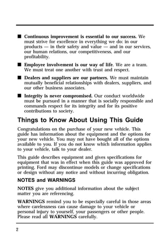 n Continuous improvement is essential to our success. We 
2 
must strive for excellence in everything we do: in our 
products — in their safety and value — and in our services, 
our human relations, our competitiveness, and our 
profitability. 
n Employee involvement is our way of life. We are a team. 
We must treat one another with trust and respect. 
n Dealers and suppliers are our partners. We must maintain 
mutually beneficial relationships with dealers, suppliers, and 
our other business associates. 
n Integrity is never compromised. Our conduct worldwide 
must be pursued in a manner that is socially responsible and 
commands respect for its integrity and for its positive 
contributions to society. 
Things to Know About Using This Guide 
Congratulations on the purchase of your new vehicle. This 
guide has information about the equipment and the options for 
your new vehicle. You may not have bought all of the options 
available to you. If you do not know which information applies 
to your vehicle, talk to your dealer. 
This guide describes equipment and gives specifications for 
equipment that was in effect when this guide was approved for 
printing. Ford may discontinue models or change specifications 
or design without any notice and without incurring obligation. 
NOTES and WARNINGS 
NOTES give you additional information about the subject 
matter you are referencing. 
WARNINGS remind you to be especially careful in those areas 
where carelessness can cause damage to your vehicle or 
personal injury to yourself, your passengers or other people. 
Please read all WARNINGS carefully. 
 