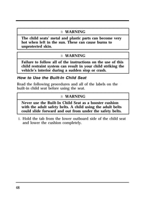 48 
R WARNING 
The child seats’ metal and plastic parts can become very 
hot when left in the sun. These can cause burns to 
unprotected skin. 
R WARNING 
Failure to follow all of the instructions on the use of this 
child restraint system can result in your child striking the 
vehicle’s interior during a sudden stop or crash. 
How to Use the Built-In Child Seat 
Read the following procedures and all of the labels on the 
built-in child seat before using the seat. 
R WARNING 
Never use the Built-In Child Seat as a booster cushion 
with the adult safety belts. A child using the adult belts 
could slide forward and out from under the safety belts. 
1. Hold the tab from the lower outboard side of the child seat 
and lower the cushion completely. 
 