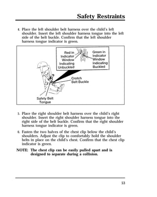Safety Restraints 
4. Place the left shoulder belt harness over the child’s left 
shoulder. Insert the left shoulder harness tongue into the left 
side of the belt buckle. Confirm that the left shoulder 
harness tongue indicator is green. 
5. Place the right shoulder belt harness over the child’s right 
shoulder. Insert the right shoulder harness tongue into the 
right side of the belt buckle. Confirm that the right shoulder 
harness tongue indicator is green. 
6. Fasten the two halves of the chest clip below the child’s 
shoulders. Adjust the clip to comfortably hold the shoulder 
belts in place on the child’s chest. Confirm that the chest clip 
indicator is green. 
NOTE: The chest clip can be easily pulled apart and is 
53 
designed to separate during a collision. 
 