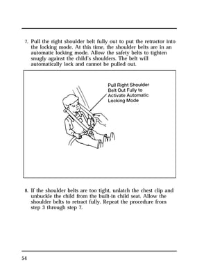 7. Pull the right shoulder belt fully out to put the retractor into 
the locking mode. At this time, the shoulder belts are in an 
automatic locking mode. Allow the safety belts to tighten 
snugly against the child’s shoulders. The belt will 
automatically lock and cannot be pulled out. 
8. If the shoulder belts are too tight, unlatch the chest clip and 
unbuckle the child from the built-in child seat. Allow the 
shoulder belts to retract fully. Repeat the procedure from 
step 3 through step 7. 
54 
 
