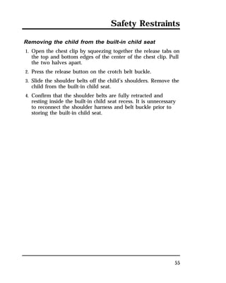 Safety Restraints 
Removing the child from the built-in child seat 
1. Open the chest clip by squeezing together the release tabs on 
the top and bottom edges of the center of the chest clip. Pull 
the two halves apart. 
2. Press the release button on the crotch belt buckle. 
3. Slide the shoulder belts off the child’s shoulders. Remove the 
child from the built-in child seat. 
4. Confirm that the shoulder belts are fully retracted and 
resting inside the built-in child seat recess. It is unnecessary 
to reconnect the shoulder harness and belt buckle prior to 
storing the built-in child seat. 
55 
 