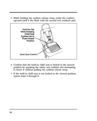 5. While holding the cushion release strap, rotate the cushion 
upward until it fits flush with the second row seatback pad. 
6. Confirm that the built-in child seat is locked in the stowed 
position by grasping the safety seat cushion and attempting 
to lower it without pulling the cushion release strap. 
7. If the built-in child seat is not locked in the stowed position, 
repeat steps 4 through 6. 
56 
 
