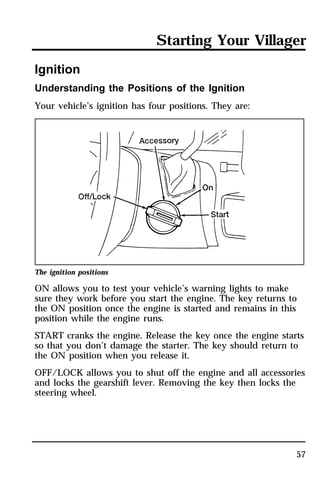 Starting Your Villager 
57 
Ignition 
Understanding the Positions of the Ignition 
Your vehicle’s ignition has four positions. They are: 
The ignition positions 
ON allows you to test your vehicle’s warning lights to make 
sure they work before you start the engine. The key returns to 
the ON position once the engine is started and remains in this 
position while the engine runs. 
START cranks the engine. Release the key once the engine starts 
so that you don’t damage the starter. The key should return to 
the ON position when you release it. 
OFF/LOCK allows you to shut off the engine and all accessories 
and locks the gearshift lever. Removing the key then locks the 
steering wheel. 
 