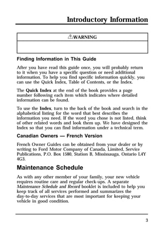 Introductory Information 
3 
RWARNING 
Finding Information in This Guide 
After you have read this guide once, you will probably return 
to it when you have a specific question or need additional 
information. To help you find specific information quickly, you 
can use the Quick Index, Table of Contents, or the Index. 
The Quick Index at the end of the book provides a page 
number following each item which indicates where detailed 
information can be found. 
To use the Index, turn to the back of the book and search in the 
alphabetical listing for the word that best describes the 
information you need. If the word you chose is not listed, think 
of other related words and look them up. We have designed the 
Index so that you can find information under a technical term. 
Canadian Owners — French Version 
French Owner Guides can be obtained from your dealer or by 
writing to Ford Motor Company of Canada, Limited, Service 
Publications, P.O. Box 1580, Station B, Mississauga, Ontario L4Y 
4G3. 
Maintenance Schedule 
As with any other member of your family, your new vehicle 
requires routine care and regular check-ups. A separate 
Maintenance Schedule and Record booklet is included to help you 
keep track of all services performed and summarizes the 
day-to-day services that are most important for keeping your 
vehicle in good condition. 
 