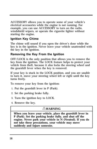 ACCESSORY allows you to operate some of your vehicle’s 
electrical accessories while the engine is not running. For 
example, you can use ACCESSORY to turn on the radio, 
windshield wipers, or operate the cigarette lighter without 
starting the engine. 
Ignition Key Chime 
The chime will sound if you open the driver’s door while the 
key is in the ignition. Never leave your vehicle unattended with 
the key in the ignition. 
Removing the Key From the Ignition 
OFF/LOCK is the only position that allows you to remove the 
key from the ignition. The LOCK feature helps to protect your 
vehicle from theft, because it also locks the steering wheel and 
the gearshift lever when the key is removed. 
If your key is stuck in the LOCK position, and you are unable 
to turn it, move your steering wheel left or right until the key 
turns freely. 
To remove your key from the ignition: 
1. Put the gearshift lever in P (Park). 
2. Set the parking brake fully. 
3. Turn the ignition key to LOCK. 
4. Remove the key. 
58 
RWARNING 
When you leave your vehicle, place the gearshift lever in 
P (Park). Set the parking brake fully, and shut off the 
engine. Never park your vehicle in N (Neutral). If you do 
not take these precautions, your vehicle may move 
suddenly and injure someone. 
 