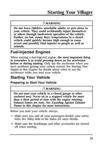Starting Your Villager 
59 
RWARNING 
Do not leave children, unreliable adults, or pets alone in 
your vehicle. They could accidentally injure themselves 
or others through inadvertent operation of the vehicle. 
Further, on hot, sunny days, temperatures in a closed 
vehicle could quickly become high enough to cause 
severe and possibly fatal injuries to people as well as 
animals. 
Fuel-Injected Engines 
When starting a fuel-injected engine, the most important thing 
to remember is to avoid pressing down on the accelerator 
before or during starting. Only use the accelerator when you 
have problems getting your vehicle started. See Starting Your 
Engine in this chapter for details about when to use the 
accelerator while you start your vehicle. 
Starting Your Vehicle 
Preparing to Start Your Vehicle 
RWARNING 
Do not start your vehicle in a closed garage or other 
enclosed area. Never sit in a stopped vehicle for more 
than a short period of time with the engine running. 
Exhaust fumes are toxic. See Guarding Against Exhaust 
Fumes in this chapter for more instructions. 
Before you start your vehicle, always: 
1. Make sure you and all your passengers buckle your safety 
belts. See Safety belts in the Index for more details. 
2. Make sure the headlamps and other accessories are turned 
off when starting. 
 