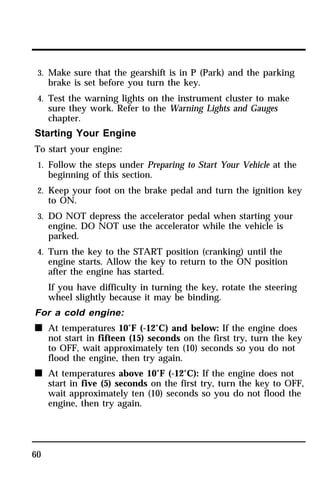 3. Make sure that the gearshift is in P (Park) and the parking 
brake is set before you turn the key. 
4. Test the warning lights on the instrument cluster to make 
sure they work. Refer to the Warning Lights and Gauges 
chapter. 
Starting Your Engine 
To start your engine: 
1. Follow the steps under Preparing to Start Your Vehicle at the 
60 
beginning of this section. 
2. Keep your foot on the brake pedal and turn the ignition key 
to ON. 
3. DO NOT depress the accelerator pedal when starting your 
engine. DO NOT use the accelerator while the vehicle is 
parked. 
4. Turn the key to the START position (cranking) until the 
engine starts. Allow the key to return to the ON position 
after the engine has started. 
If you have difficulty in turning the key, rotate the steering 
wheel slightly because it may be binding. 
For a cold engine: 
n At temperatures 10°F (-12°C) and below: If the engine does 
not start in fifteen (15) seconds on the first try, turn the key 
to OFF, wait approximately ten (10) seconds so you do not 
flood the engine, then try again. 
n At temperatures above 10°F (-12°C): If the engine does not 
start in five (5) seconds on the first try, turn the key to OFF, 
wait approximately ten (10) seconds so you do not flood the 
engine, then try again. 
 