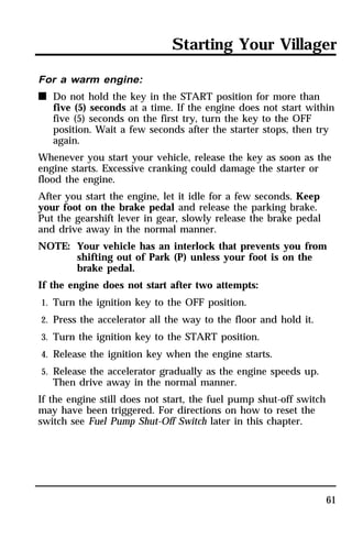 Starting Your Villager 
61 
For a warm engine: 
n Do not hold the key in the START position for more than 
five (5) seconds at a time. If the engine does not start within 
five (5) seconds on the first try, turn the key to the OFF 
position. Wait a few seconds after the starter stops, then try 
again. 
Whenever you start your vehicle, release the key as soon as the 
engine starts. Excessive cranking could damage the starter or 
flood the engine. 
After you start the engine, let it idle for a few seconds. Keep 
your foot on the brake pedal and release the parking brake. 
Put the gearshift lever in gear, slowly release the brake pedal 
and drive away in the normal manner. 
NOTE: Your vehicle has an interlock that prevents you from 
shifting out of Park (P) unless your foot is on the 
brake pedal. 
If the engine does not start after two attempts: 
1. Turn the ignition key to the OFF position. 
2. Press the accelerator all the way to the floor and hold it. 
3. Turn the ignition key to the START position. 
4. Release the ignition key when the engine starts. 
5. Release the accelerator gradually as the engine speeds up. 
Then drive away in the normal manner. 
If the engine still does not start, the fuel pump shut-off switch 
may have been triggered. For directions on how to reset the 
switch see Fuel Pump Shut-Off Switch later in this chapter. 
 