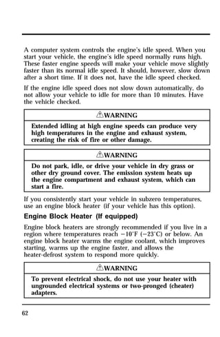 A computer system controls the engine’s idle speed. When you 
start your vehicle, the engine’s idle speed normally runs high. 
These faster engine speeds will make your vehicle move slightly 
faster than its normal idle speed. It should, however, slow down 
after a short time. If it does not, have the idle speed checked. 
If the engine idle speed does not slow down automatically, do 
not allow your vehicle to idle for more than 10 minutes. Have 
the vehicle checked. 
62 
RWARNING 
Extended idling at high engine speeds can produce very 
high temperatures in the engine and exhaust system, 
creating the risk of fire or other damage. 
RWARNING 
Do not park, idle, or drive your vehicle in dry grass or 
other dry ground cover. The emission system heats up 
the engine compartment and exhaust system, which can 
start a fire. 
If you consistently start your vehicle in subzero temperatures, 
use an engine block heater (if your vehicle has this option). 
Engine Block Heater (If equipped) 
Engine block heaters are strongly recommended if you live in a 
region where temperatures reach s10°F (s23°C) or below. An 
engine block heater warms the engine coolant, which improves 
starting, warms up the engine faster, and allows the 
heater-defrost system to respond more quickly. 
RWARNING 
To prevent electrical shock, do not use your heater with 
ungrounded electrical systems or two-pronged (cheater) 
adapters. 
 