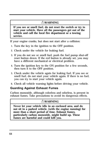 64 
RWARNING 
If you see or smell fuel, do not reset the switch or try to 
start your vehicle. Have all the passengers get out of the 
vehicle and call the local fire department or a towing 
service. 
If your engine cranks, but does not start after a collision: 
1. Turn the key in the ignition to the OFF position. 
2. Check under the vehicle for leaking fuel. 
3. If you do not see or smell fuel, push the fuel pump shut-off 
reset button down. If the red button is already set, you may 
have a different mechanical or electrical problem. 
4. Turn the ignition key to the ON position for a few seconds, 
then turn it to the OFF position. 
5. Check under the vehicle again for leaking fuel. If you see or 
smell fuel, do not start your vehicle again. If there is no fuel, 
you can try to start your vehicle again. 
6. Check all vehicle warning lights before driving your vehicle. 
Guarding Against Exhaust Fumes 
Carbon monoxide, although colorless and odorless, is present in 
exhaust fumes. Take precautions to avoid its dangerous effects. 
RWARNING 
Never let your vehicle idle in an enclosed area, and do 
not sit in a parked vehicle, (with the engine running) for 
more than a short period of time. Exhaust fumes, 
particularly carbon monoxide, might build up. These 
fumes are harmful and could kill you. 
 