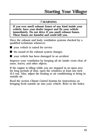 Starting Your Villager 
65 
RWARNING 
If you ever smell exhaust fumes of any kind inside your 
vehicle, have your dealer inspect and fix your vehicle 
immediately. Do not drive if you smell exhaust fumes. 
These fumes are harmful and could kill you. 
Have the exhaust and body ventilation systems checked by a 
qualified technician whenever: 
n your vehicle is raised for service 
n the sound of the exhaust system changes 
n your vehicle has been damaged in an accident 
Improve your ventilation by keeping all air intake vents clear of 
snow, leaves, and other objects. 
If the engine is idling while you are stopped in an open area 
for long periods of time, open the windows at least one inch 
(2.5 cm). Also, adjust the heating or air conditioning to bring in 
outside air. 
Read the section Climate Control Systems for instructions on 
bringing fresh outside air into your vehicle. Refer to the Index. 
 