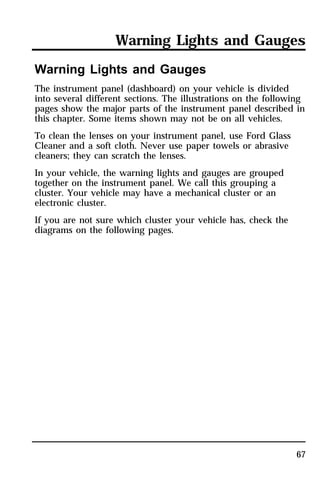 Warning Lights and Gauges 
Warning Lights and Gauges 
The instrument panel (dashboard) on your vehicle is divided 
into several different sections. The illustrations on the following 
pages show the major parts of the instrument panel described in 
this chapter. Some items shown may not be on all vehicles. 
To clean the lenses on your instrument panel, use Ford Glass 
Cleaner and a soft cloth. Never use paper towels or abrasive 
cleaners; they can scratch the lenses. 
In your vehicle, the warning lights and gauges are grouped 
together on the instrument panel. We call this grouping a 
cluster. Your vehicle may have a mechanical cluster or an 
electronic cluster. 
If you are not sure which cluster your vehicle has, check the 
diagrams on the following pages. 
67 
 