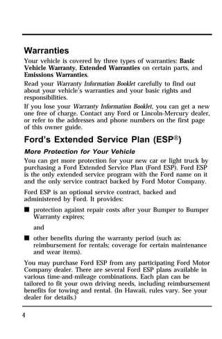 Warranties 
Your vehicle is covered by three types of warranties: Basic 
Vehicle Warranty, Extended Warranties on certain parts, and 
Emissions Warranties. 
Read your Warranty Information Booklet carefully to find out 
about your vehicle’s warranties and your basic rights and 
responsibilities. 
If you lose your Warranty Information Booklet, you can get a new 
one free of charge. Contact any Ford or Lincoln-Mercury dealer, 
or refer to the addresses and phone numbers on the first page 
of this owner guide. 
Ford’s Extended Service Plan (ESPH) 
More Protection for Your Vehicle 
You can get more protection for your new car or light truck by 
purchasing a Ford Extended Service Plan (Ford ESP). Ford ESP 
is the only extended service program with the Ford name on it 
and the only service contract backed by Ford Motor Company. 
Ford ESP is an optional service contract, backed and 
administered by Ford. It provides: 
n protection against repair costs after your Bumper to Bumper 
4 
Warranty expires; 
and 
n other benefits during the warranty period (such as: 
reimbursement for rentals; coverage for certain maintenance 
and wear items). 
You may purchase Ford ESP from any participating Ford Motor 
Company dealer. There are several Ford ESP plans available in 
various time-and-mileage combinations. Each plan can be 
tailored to fit your own driving needs, including reimbursement 
benefits for towing and rental. (In Hawaii, rules vary. See your 
dealer for details.) 
 