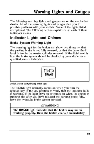 Warning Lights and Gauges 
The following warning lights and gauges are on the mechanical 
cluster. All of the warning lights and gauges alert you to 
possible problems with your vehicle. Some of the lights listed 
are optional. The following section explains what each of these 
indicators means. 
Indicator Lights and Chimes 
Brake System Warning Light 
The warning light for the brakes can show two things — that 
the parking brake is not fully released, or that the brake fluid 
level is low in the master cylinder reservoir. If the fluid level is 
low, the brake system should be checked by your dealer or a 
qualified service technician. 
Brake system and parking brake light 
The BRAKE light normally comes on when you turn the 
ignition key to the ON position to verify that the indicator bulb 
is working. If the light stays on or comes on when the engine is 
running and after you have released the parking brake fully, 
have the hydraulic brake system serviced. 
69 
RWARNING 
The BRAKE light indicates that the brakes may not be 
working properly. Have the brakes checked immediately. 
 