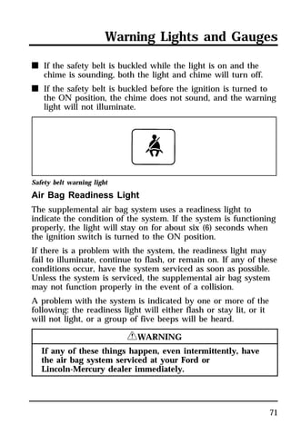 Warning Lights and Gauges 
71 
n If the safety belt is buckled while the light is on and the 
chime is sounding, both the light and chime will turn off. 
n If the safety belt is buckled before the ignition is turned to 
the ON position, the chime does not sound, and the warning 
light will not illuminate. 
Safety belt warning light 
Air Bag Readiness Light 
The supplemental air bag system uses a readiness light to 
indicate the condition of the system. If the system is functioning 
properly, the light will stay on for about six (6) seconds when 
the ignition switch is turned to the ON position. 
If there is a problem with the system, the readiness light may 
fail to illuminate, continue to flash, or remain on. If any of these 
conditions occur, have the system serviced as soon as possible. 
Unless the system is serviced, the supplemental air bag system 
may not function properly in the event of a collision. 
A problem with the system is indicated by one or more of the 
following: the readiness light will either flash or stay lit, or it 
will not light, or a group of five beeps will be heard. 
RWARNING 
If any of these things happen, even intermittently, have 
the air bag system serviced at your Ford or 
Lincoln-Mercury dealer immediately. 
 