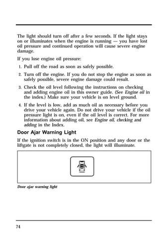 The light should turn off after a few seconds. If the light stays 
on or illuminates when the engine is running — you have lost 
oil pressure and continued operation will cause severe engine 
damage. 
If you lose engine oil pressure: 
1. Pull off the road as soon as safely possible. 
2. Turn off the engine. If you do not stop the engine as soon as 
74 
safely possible, severe engine damage could result. 
3. Check the oil level following the instructions on checking 
and adding engine oil in this owner guide. (See Engine oil in 
the index.) Make sure your vehicle is on level ground. 
4. If the level is low, add as much oil as necessary before you 
drive your vehicle again. Do not drive your vehicle if the oil 
pressure light is on, even if the oil level is correct. For more 
information about adding oil, see Engine oil, checking and 
adding in the Index. 
Door Ajar Warning Light 
If the ignition switch is in the ON position and any door or the 
liftgate is not completely closed, the light will illuminate. 
Door ajar warning light 
 