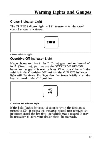 Warning Lights and Gauges 
75 
Cruise Indicator Light 
The CRUISE indicator light will illuminate when the speed 
control system is activated. 
Cruise indicator light 
Overdrive Off Indicator Light 
If you choose to drive in the D (Drive) gear position instead of 
in j (Overdrive), you can use the OVERDRIVE OFF/ON 
button on the gearshift selector lever. When you drive with the 
vehicle in the Overdrive Off position, the O/D OFF indicator 
light will illuminate. The light also illuminates briefly when the 
key is turned to the ON position. 
Overdrive off indicator light 
If the light flashes for about 8 seconds when the ignition is 
turned to ON, it means the transaxle control unit received an 
improper signal the last time the vehicle was operated. It may 
be necessary to have your dealer check the transaxle. 
 