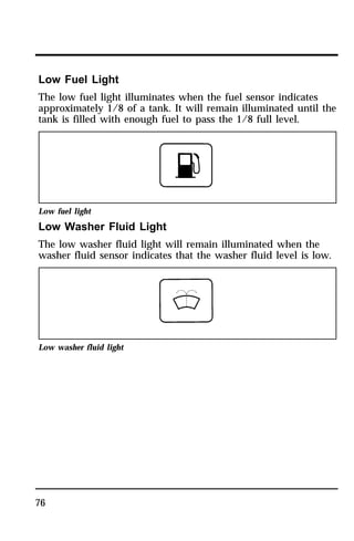 Low Fuel Light 
The low fuel light illuminates when the fuel sensor indicates 
approximately 1/8 of a tank. It will remain illuminated until the 
tank is filled with enough fuel to pass the 1/8 full level. 
Low fuel light 
Low Washer Fluid Light 
The low washer fluid light will remain illuminated when the 
washer fluid sensor indicates that the washer fluid level is low. 
Low washer fluid light 
76 
 