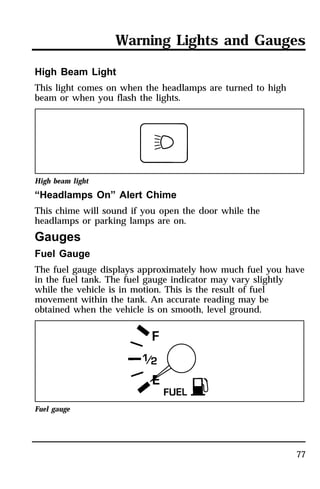 Warning Lights and Gauges 
77 
High Beam Light 
This light comes on when the headlamps are turned to high 
beam or when you flash the lights. 
High beam light 
“Headlamps On” Alert Chime 
This chime will sound if you open the door while the 
headlamps or parking lamps are on. 
Gauges 
Fuel Gauge 
The fuel gauge displays approximately how much fuel you have 
in the fuel tank. The fuel gauge indicator may vary slightly 
while the vehicle is in motion. This is the result of fuel 
movement within the tank. An accurate reading may be 
obtained when the vehicle is on smooth, level ground. 
Fuel gauge 
 