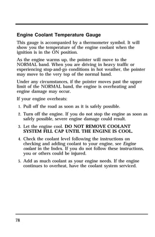 Engine Coolant Temperature Gauge 
This gauge is accompanied by a thermometer symbol. It will 
show you the temperature of the engine coolant when the 
ignition is in the ON position. 
As the engine warms up, the pointer will move to the 
NORMAL band. When you are driving in heavy traffic or 
experiencing stop-and-go conditions in hot weather, the pointer 
may move to the very top of the normal band. 
Under any circumstances, if the pointer moves past the upper 
limit of the NORMAL band, the engine is overheating and 
engine damage may occur. 
If your engine overheats: 
1. Pull off the road as soon as it is safely possible. 
2. Turn off the engine. If you do not stop the engine as soon as 
78 
safely possible, severe engine damage could result. 
3. Let the engine cool. DO NOT REMOVE COOLANT 
SYSTEM FILL CAP UNTIL THE ENGINE IS COOL. 
4. Check the coolant level following the instructions on 
checking and adding coolant to your engine, see Engine 
coolant in the Index. If you do not follow these instructions, 
you or others could be injured. 
5. Add as much coolant as your engine needs. If the engine 
continues to overheat, have the coolant system serviced. 
 