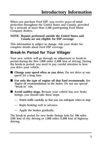 Introductory Information 
5 
When you purchase Ford ESP, you receive peace-of-mind 
protection throughout the United States and Canada, provided 
by a network of more than 5,100 participating Ford Motor 
Company dealers. 
NOTE: Repairs performed outside the United States and 
Canada are not eligible for ESP coverage. 
This information is subject to change. Ask your dealer for 
complete details about Ford ESP coverage. 
Break-In Period for Your Villager 
Your new vehicle will go through an adjustment or break-in 
period during the first 1,000 miles (1,600 km) of driving. During 
the break-in period, you need to pay careful attention to how 
you drive your vehicle. 
n Change your speed often as you drive. Do not drive at one 
speed for a long time. 
n Use only the type of engine oil that Ford recommends. See 
Engine oil recommendations in the Index. Do not use special 
“break-in” oils. 
n Avoid sudden stops. Because your vehicle has new brake 
linings, you should take these steps: 
— Watch traffic carefully so that you can anticipate when to stop. 
— Begin braking well in advance. 
— Apply the brakes gradually. 
The break-in period for new brake linings lasts for 100 miles 
(160 km) of city driving or 1,000 miles (1,600 km) of highway 
driving. 
 