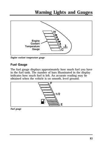 Warning Lights and Gauges 
83 
Engine coolant temperature gauge 
Fuel Gauge 
The fuel gauge displays approximately how much fuel you have 
in the fuel tank. The number of bars illuminated in the display 
indicates how much fuel is left. An accurate reading may be 
obtained when the vehicle is on smooth, level ground. 
Fuel gauge 
 