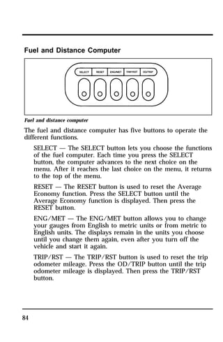 Fuel and Distance Computer 
Fuel and distance computer 
The fuel and distance computer has five buttons to operate the 
different functions. 
84 
SELECT — The SELECT button lets you choose the functions 
of the fuel computer. Each time you press the SELECT 
button, the computer advances to the next choice on the 
menu. After it reaches the last choice on the menu, it returns 
to the top of the menu. 
RESET — The RESET button is used to reset the Average 
Economy function. Press the SELECT button until the 
Average Economy function is displayed. Then press the 
RESET button. 
ENG/MET — The ENG/MET button allows you to change 
your gauges from English to metric units or from metric to 
English units. The displays remain in the units you choose 
until you change them again, even after you turn off the 
vehicle and start it again. 
TRIP/RST — The TRIP/RST button is used to reset the trip 
odometer mileage. Press the OD/TRIP button until the trip 
odometer mileage is displayed. Then press the TRIP/RST 
button. 
 