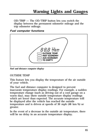 Warning Lights and Gauges 
85 
OD/TRIP — The OD/TRIP button lets you switch the 
display between the permanent odometer mileage and the 
trip odometer mileage. 
Fuel computer functions 
Fuel and distance computer display 
OUTSIDE TEMP 
This feature lets you display the temperature of the air outside 
of your vehicle. 
The fuel and distance computer is designed to prevent 
inaccurate temperature display readings. For example, a sudden 
temperature change (such as driving out of a cool garage on a 
warm day), may show outside temperature display readings 
which are lower than expected. The accurate temperature will 
be displayed after the vehicle has reached the outside 
temperature and is driven at speeds of 30 mph (48 km/h) or 
greater. 
In the event of a decrease in the outside air temperature, there 
will be no delay in an accurate temperature display. 
 