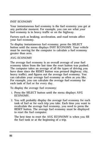 INST ECONOMY 
Your instantaneous fuel economy is the fuel economy you get at 
any particular moment. For example, you can see what your 
fuel economy is in heavy traffic or on the highway. 
Factors such as braking, acceleration, and road terrain affect 
your fuel economy. 
To display instantaneous fuel economy, press the SELECT 
button until the menu displays INST ECONOMY. Your vehicle 
must be moving for the computer to calculate a fuel economy 
greater than zero. 
AVG ECONOMY 
The average fuel economy is an overall average of your fuel 
economy taken from the last time the reset button was pushed. 
The computer takes an average of all the types of driving you 
have done since the RESET button was pressed (highway, city, 
heavy traffic), and figures out the average fuel economy. You 
can calculate your average fuel economy as often as you like. 
For example, you can calculate the average fuel economy for 
each tank of fuel or for every day. 
To display the average fuel economy: 
1. Press the SELECT button until the menu displays AVG 
86 
ECONOMY. 
2. You will probably display the average fuel economy for each 
tank of fuel or for each trip you take. Each time you want to 
recalculate the average fuel economy, you need to press the 
RESET button. The average fuel economy must be displayed 
to reset the fuel computer. 
The best time to reset the AVG ECONOMY is when you fill 
the fuel tank or at the beginning of a trip. 
 